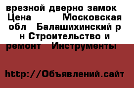 врезной дверно замок › Цена ­ 500 - Московская обл., Балашихинский р-н Строительство и ремонт » Инструменты   